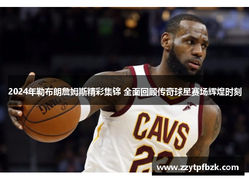 2024年勒布朗詹姆斯精彩集锦 全面回顾传奇球星赛场辉煌时刻