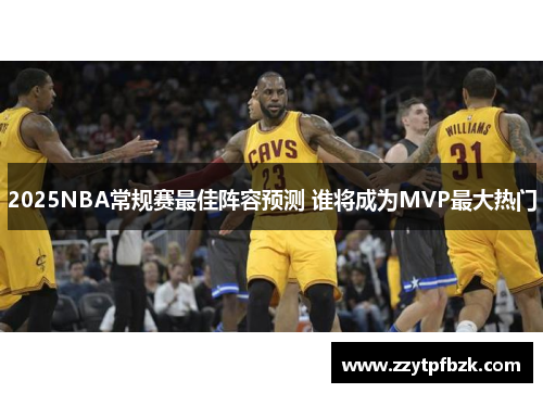 2025NBA常规赛最佳阵容预测 谁将成为MVP最大热门 2025NBA常规赛最佳阵容预测 谁将成为MVP最大热门
