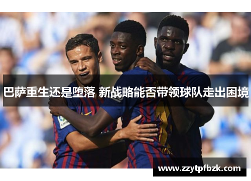 巴萨重生还是堕落 新战略能否带领球队走出困境 巴萨重生还是堕落 新战略能否带领球队走出困境