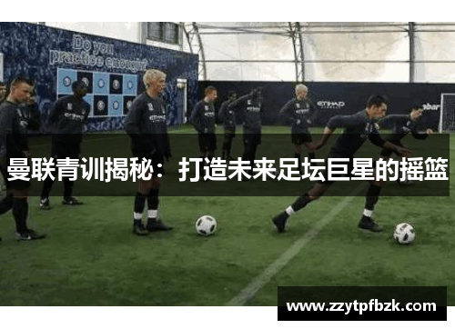 曼联青训揭秘:打造未来足坛巨星的摇篮 曼联青训揭秘:打造未来足坛巨星的摇篮