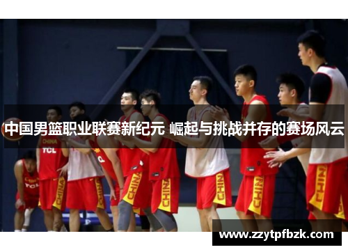 中国男篮职业联赛新纪元 崛起与挑战并存的赛场风云 中国男篮职业联赛新纪元 崛起与挑战并存的赛场风云