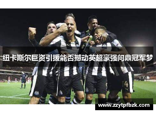 纽卡斯尔巨资引援能否撼动英超豪强问鼎冠军梦 纽卡斯尔巨资引援能否撼动英超豪强问鼎冠军梦